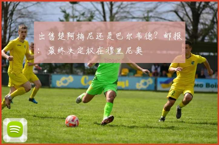 出售楚阿梅尼还是巴尔韦德？邮报：最终决定权在穆里尼奥