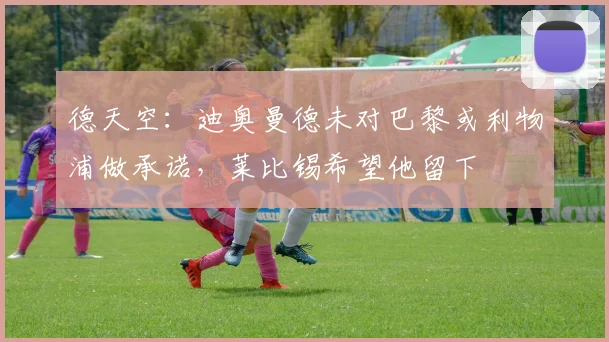 德天空：迪奥曼德未对巴黎或利物浦做承诺，莱比锡希望他留下