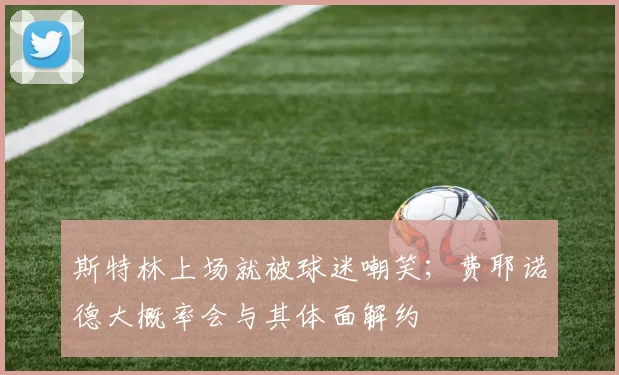 斯特林上场就被球迷嘲笑；费耶诺德大概率会与其体面解约